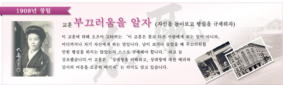 1908년 창립 교훈 “부끄러움을 알자”(자신을 돌아보고 행실을 규제하자)
이 교훈에 대해 오츠마 고타카는 “이 교훈은 결코 다른 사람에게 하는 말이 아니라, 어디까지나 자기 자신에게 하는 말입니다. 남이 보거나 들었을 때 부끄러워할 만한 행실을 하지는 않았는지 스스로 규제해야 합니다.”라고 늘 강조했습니다. 이 교훈은 “상대방을 이해하고, 상대방에 대한 배려와 감사의 마음을 소중히 여기자”는 의미도 담고 있습니다.